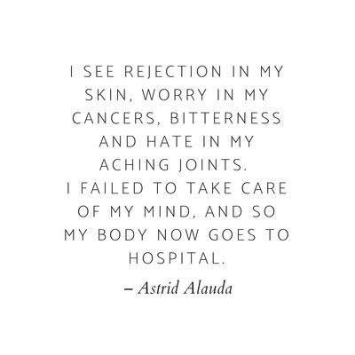 Quote: I see rejection in my skin, worry in my cancers, bitterness and hate in my aching joints. I failed to take care of my mind, and so my body now goes to hospital. - Astrid Alauda